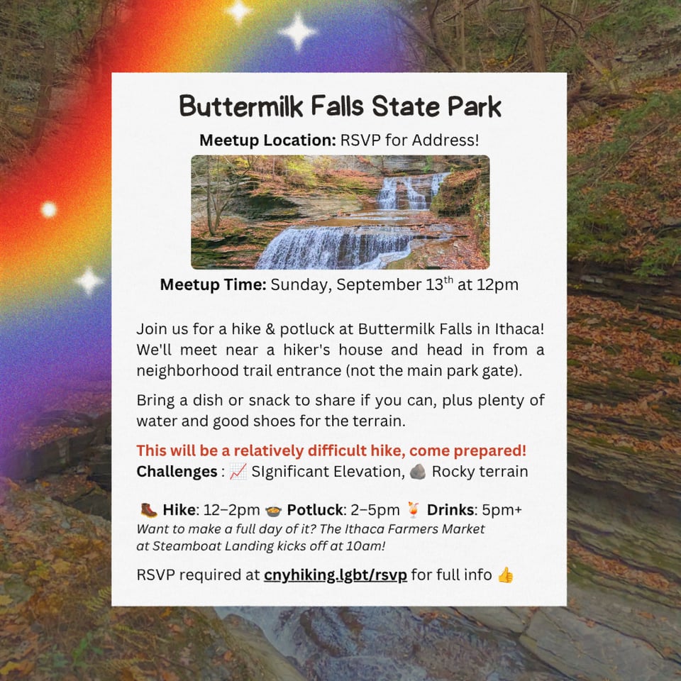 Hike Location: Buttermilk Falls State Park.
Meetup Location: RSVP for Address.
Meetup Time: Sunday September 13th at 12pm.
Join us for a hike & potluck at Buttermilk Falls in Ithaca! We'll meet near a hiker's house and head in from a neighborhood trail entrance (not the main park gate).
Bring a dish or snack to share if you can, plus plenty of water and good shoes for the terrain.
This will be a relatively difficult hike, come prepared!
Challenges : SIgnificant Elevation, Rocky terrain.
Hike: 12โ2pm.Potluck: 2โ5pm. Drinks: 5pm+.
Want to make a full day of it? The Ithaca Farmers Market at Steamboat Landing kicks off at 10am!
RSVP required at cnyhiking.lgbt/rsvp for full info.