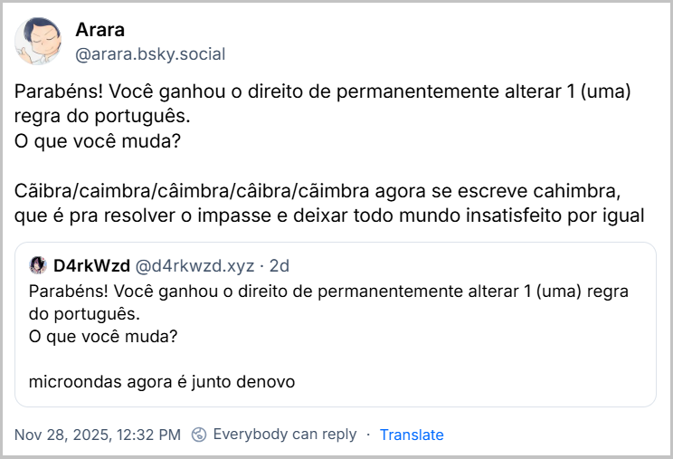 Post de Arara (‪@arara.bsky.social‬) com o texto: Parabéns! Você ganhou o direito de permanentemente alterar 1 (uma) regra do português. O que você muda? Cãibra/caimbra/câimbra/câibra/cãimbra agora se escreve cahimbra, que é pra resolver o impasse e deixar todo mundo insatisfeito por igual. Ele cita o ‪D4rkWzd‬ ( ‪@d4rkwzd.xyz‬) que postou: Parabéns! Você ganhou o direito de permanentemente alterar 1 (uma) regra do português. O que você muda? microondas agora é junto denovo
