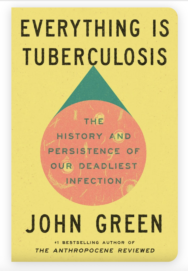 Bright yellow book cover with a large pastel pink circle in the centre, with little designs in it that look like bacteria. A little green triangle sits on the circle. The book is John Green’s Everything is Tuberculosis: The History and Persistence of Our Deadliest Infection. All the text is black; at the bottom of the cover, in smaller lettering, is: “#1 bestselling author of THE ANTHROPOCENE REVIEWED”.