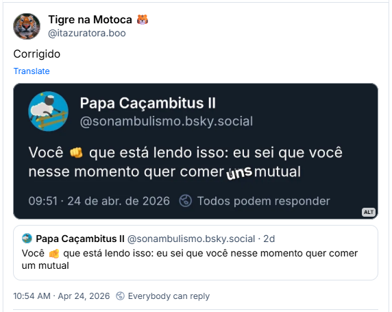 Post de Tigre na Motoca 🐯 (‪@itazuratora.boo‬): Corrigido
(Recorte de uma captura de tela do Bluesky com a postagem do usuário @sonambulismo.bsky.social visivelmente adulterada, onde se lê: você que está lendo isso: eu sei que você nesse momento quer comer uns mutual)