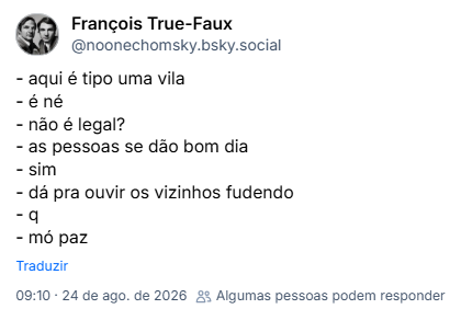 Post de François True-Faux (@noonechomsky.bsky.social):
- aqui é tipo uma vila
- é né
- não é legal?
- as pessoas se dão bom dia
- sim
- dá pra ouvir os vizinhos fudendo
- q
- mó paz