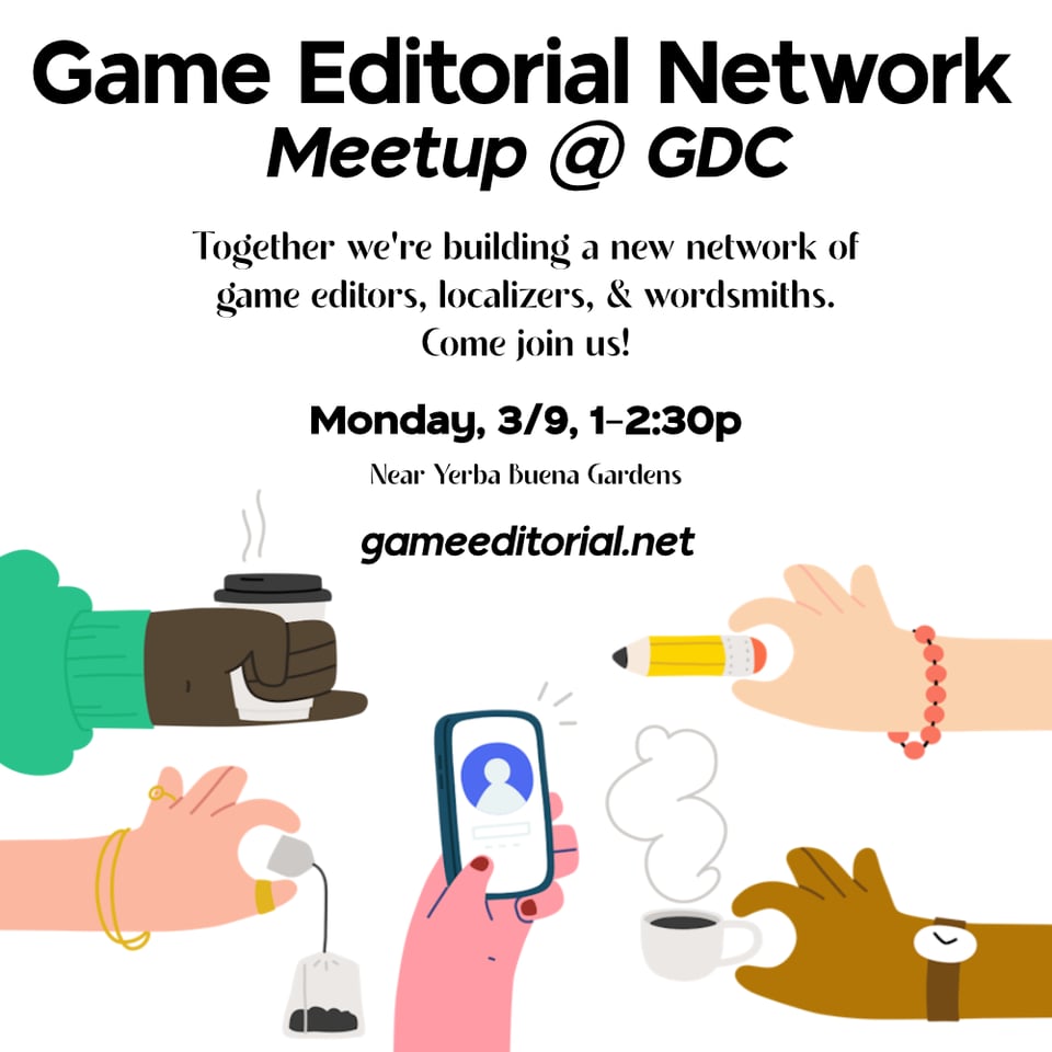 Illustrations of many hands coming together holding coffee, a pencil, a phone, and a teabag.
Text: Game Editorial Network Meetup @ GDC
Together we're building a new network of game editors, localizers, & wordsmiths. Come join us!
Monday, 3/9 1–2:30p Near Yerba Buena Gardens
gameeditorial.net