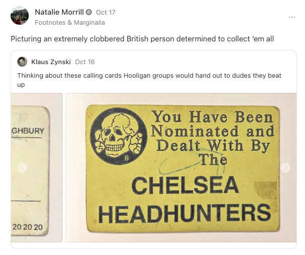 post and reply: thinking about these calling cards hooligan groups would hand out to dudes they beat up. Picturing an increasingly clobbered british person determined to collect em all