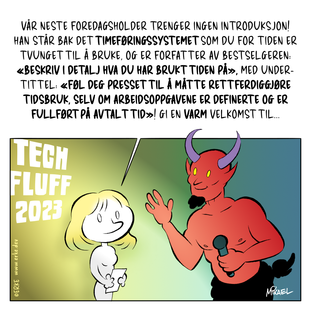 En konferansier skal til å introdusere selveste Djevelen under konferansen 'Tech Fluff 2023'. Konferansieren: 'Vår neste foredagsholder trenger ingen introduksjon! Han står bak det timeføringssystemet som du for tiden er tvunget til å bruke, og er forfatter av bestselgeren: «Beskriv i detalj hva du har brukt tiden på», med undertittel: «Føl deg presset til å måtte rettferdiggjøre tidsbruk, selv om arbeidsoppgavene er definerte og er fullført på avtalt tid»! Gi en varm velkomst til...'