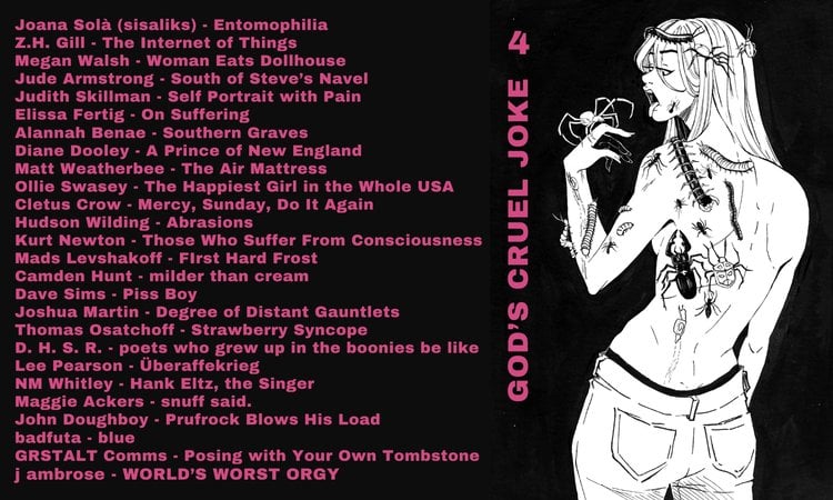 Cover of God's Cruel Joke #4 and contents Joana Solà - Entomophilia Z.H. Gill - The Internet of Things Megan Walsh - Woman Eats Dollhouse Jude Armstrong - South of Steve’s Navel Judith Skillman - Self Portrait with Pain Elissa Fertig - On Suffering Alannah Benae - Southern Graves Diane Dooley - A Prince of New England Matt Weatherbee - The Air Mattress Ollie Swasey - The Happiest Girl in the Whole USA Cletus Crow - Mercy, Sunday, Do It Again Hudson Wilding - Abrasions Kurt Newton - For Those Who Suffer from Consciousness Mads Levshakoff - First Hard Frost Camden Hunt - milder than cream Dave Sims - Piss Boy Joshua Martin - Degree of Distant Gauntlets Thomas Osatchoff - Strawberry Syncope D. H. S. R. - poets who grew up in the boonies be like Lee Pearson - Überaffekrieg NM Whitley - Hank Eltz, the Singer Maggie Ackers - snuff said. Jon Doughboy - Prufrock Blows His Load badfuta - blue GRSTALT Comms - Posing With Your Own Tombstone j ambrose - WORLD’S WORST ORGY