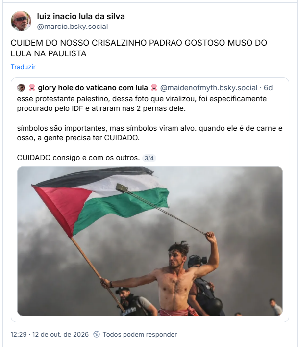 Post de luiz inacio lula da silva (@marcio.bsky.social): CUIDEM DO NOSSO CRISALZINHO PADRAO GOSTOSO MUSO DO LULA NA PAULISTA
Citação ao post de 🦑 glory hole do vaticano com lula 🦑 (@maidenofmyth.bsky.social): esse protestante palestino, dessa foto que viralizou, foi especificamente procurado pelo IDF e atiraram nas 2 pernas dele.
símbolos são importantes, mas símbolos viram alvo. quando ele é de carne e osso, a gente precisa ter CUIDADO.
CUIDADO consigo e com os outros. (imagem de manifestante empunhando bandeira na Palestina, que viralizou e rodou o mundo)