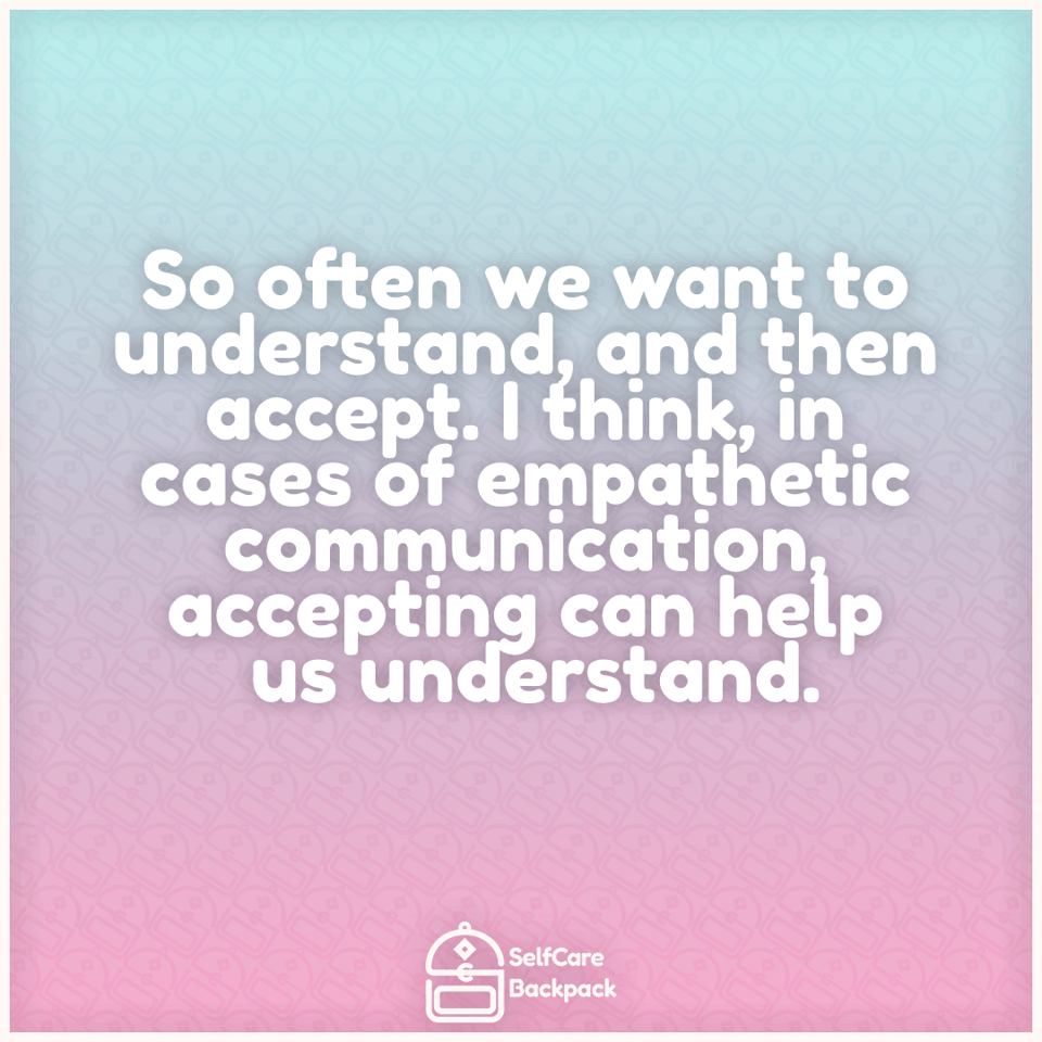 So often we want to understand, and then accept. I think, in cases of empathetic communication, accepting can help us understand.