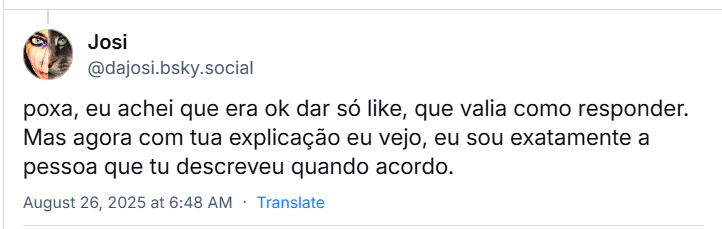 Post de Josi (‪@dajosi.bsky.social‬), em resposta à Karol, com o texto: poxa, eu achei que era ok dar só like, que valia como responder. Mas agora com tua explicação eu vejo, eu sou exatamente a pessoa que tu descreveu quando acordo.