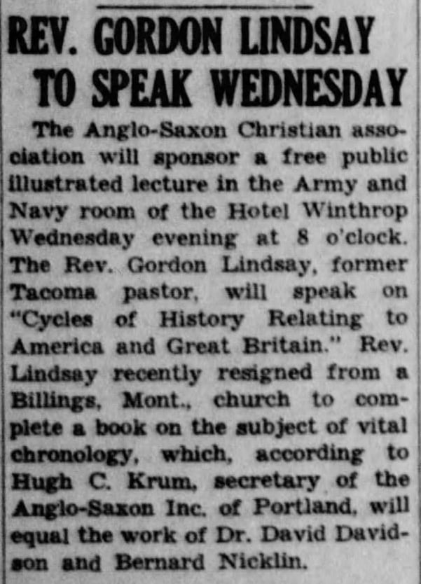 Headline: Reverend Gordon Lindsay to Speak Wednesday. The Anglo-Saxon Christian Association will sponsor a free public illustrated lecture in the Army and Navy room of the Hotel Winthrop Wednesday evening at 8 o'clock. The Reverend Gordon Lindsay, former Tacoma pastor, will speak on "Cycles of History Relating to America and Great Britain." Rev. Lindsay recently resigned from Billings, Montana church to complete a book on the subject of vital chronology, which, according to Hugh C. Drum, secretary of the Anglo-Saxon Inc. of Portland, will equal the work of Dr. David Davidson and Bernard Nicklin.