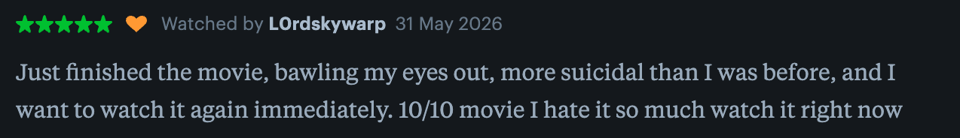 "Just finished the movie, bawling my eyes out, more suicidal than I was before, and I want to watch it again immediately. 10/10 movie I hate it so much watch it right now"