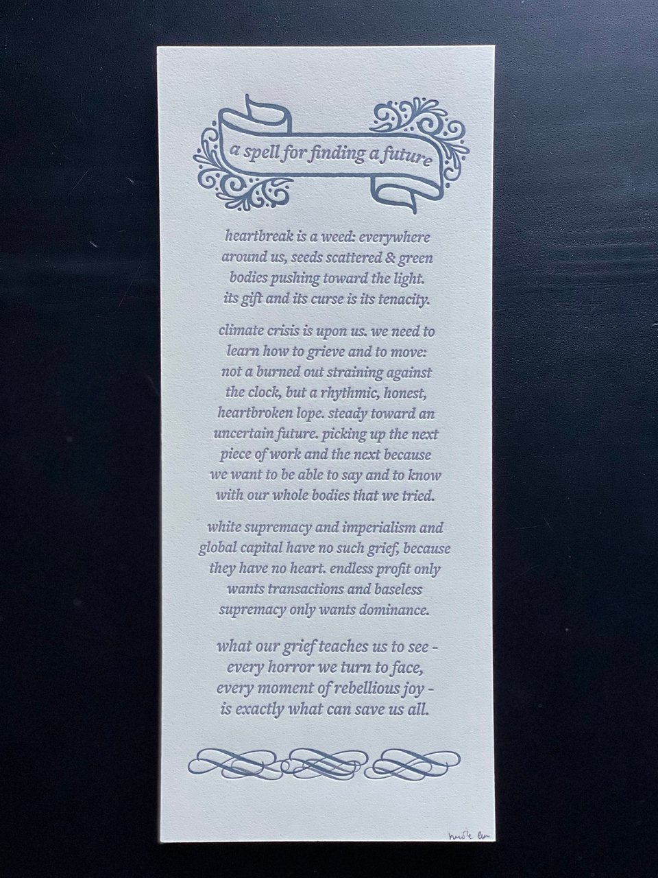 a spell for finding a future  heartbreak is a weed: everywhere around us, seeds scattered & green bodies pushing toward the light. its gift and its curse is its tenacity.  climate crisis is upon us. we needto learn how to grieve and to move:not a burned out straining against the clock, but a rhythmic, honest, heartbroken lope. steady toward an uncertain future. picking upthe next piece of work and the next because we want to be able to say and to know with our whole bodies that we tried.  white supremacy and imperialism and global capital have no such grief, because they have no heart. endless profit only wants transactions and baseless supremacy only wants dominance.  what our grief teaches us to see - every horror we turn to face, every moment of rebellious joy - is exactly what can save us all.
