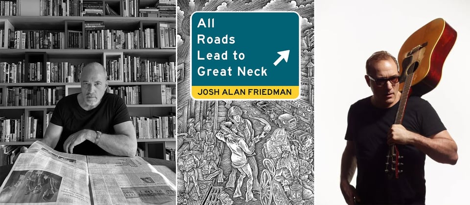 3 photos: left, a b/w photo of Josh Alan Friedman in a black t-shirt, with a copy of the New York Times laid out in front of him, and bookshelves behind him; center, the cover of Josh’s new novel, ALL ROADS LEAD TO GRAET NECK; right, a color photo of Josh in black t-shirt, wearing sunglasses and holding an acoustic guitar over his shoulder