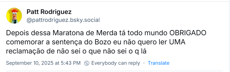 Post de ‪Patt Rodriguez‬ (‪@pattrodriguez.bsky.social‬) com o texto: “Depois dessa Maratona de Merda tá todo mundo OBRIGADO  comemorar a sentença do Bozo eu não quero ler UMA reclamação de não sei o que não sei o q lá”