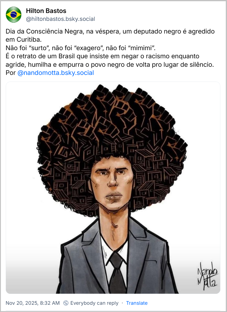Post de Hilton Bastos (@hiltonbastos.bsky.social) com o texto: Dia da Consciência Negra, na véspera, um deputado negro é agredido em Curitiba. Não foi “surto”, não foi “exagero”, não foi “mimimi”. É o retrato de um Brasil que insiste em negar o racismo enquanto agride, humilha e empurra o povo negro de volta pro lugar de silêncio. Por @nandomotta.bsky.social (imagem de uma ilustração do deputado estadual brasileiro Renato Freitas, feita pelo artista Nando Motta, mostrando o cabelo afro que o deputado utiliza estilizado como uma coleção de moradias, sugerindo uma conexão com as comunidades e a população marginalizada.)