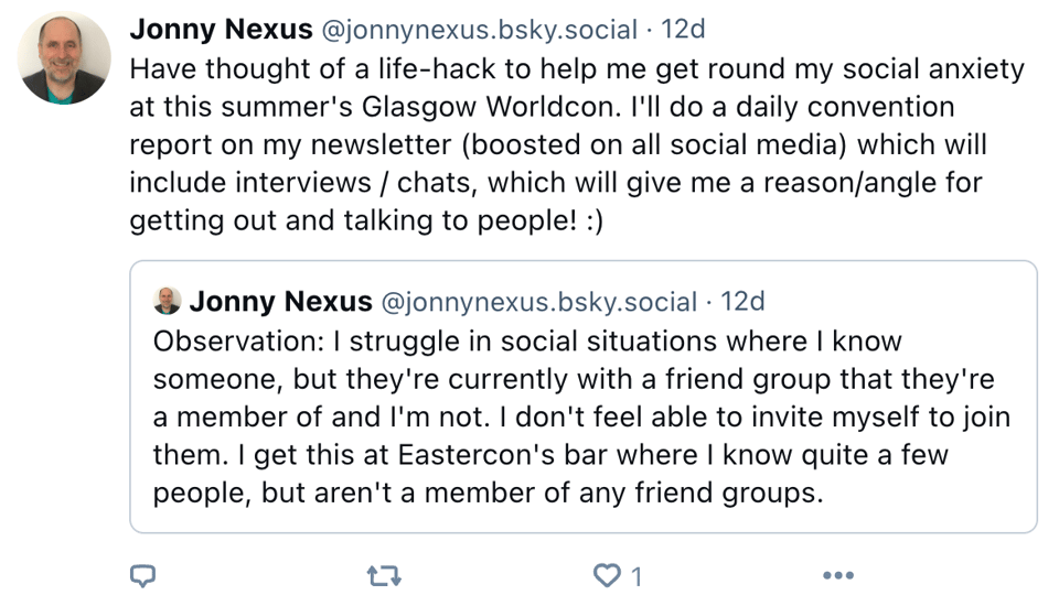 Screenshot of social media post by Jonny Nexus quoting the previous post. New text reads: Have thought of a life-hack to help me get round my social anxiety at this summer's Glasgow Worldcon. I'll do a daily convention report on my newsletter (boosted on all social media) which will include interviews / chats, which will give me a reason/angle for getting out and talking to people! :)
