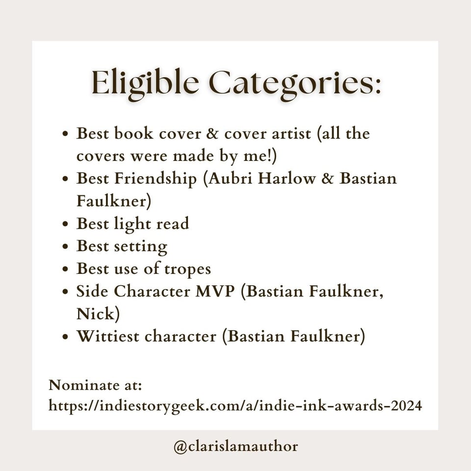 Image reads: "Eligible Categories: Best book cover & cover artist (all the covers were made by me!) Best Friendship (Aubri Harlow & Bastian Faulkner) Best light read Best setting Best use of tropes Side Character MVP (Bastian Faulkner, Nick) Wittiest character (Bastian Faulkner) Nominate at: https://indiestorygeek.com/a/indie-ink-awards-2024" The background is a white square on top of a beige background.
