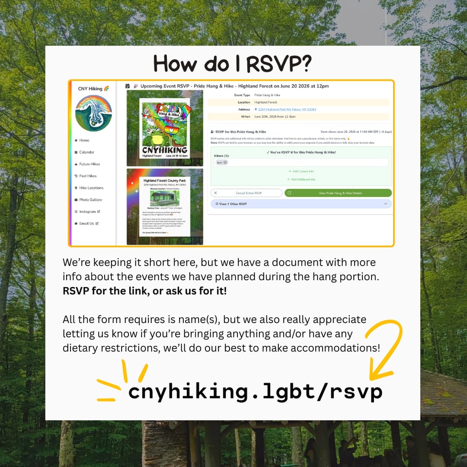 We're keeping it short here, but we have a document with more info about the events we have planned during the hang portion. RSVP for the link, or ask us for it!
All the form requires is name(s), but we also really appreciate letting us know if you're bringing anything and/or have any dietary restrictions, we'll do our best to make accommodations!
cnyhiking.lgbt/rsvp
