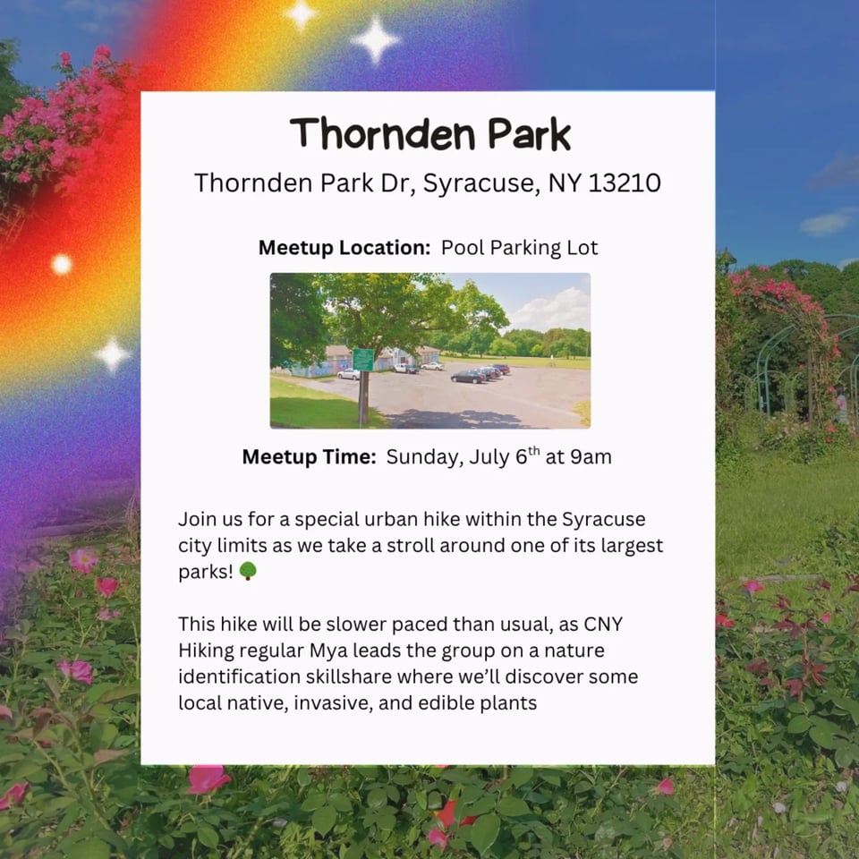 CNY Hiking Hike at Thornden Park, Thornden Park Dr, Syracuse, NY 13210. Meetup Location: Pool Parking Lot. Meetup Time: Sunday, July 6th at 9am. Join us for a special urban hike within the Syracuse city limits as we take a stroll around one of its largest parks! This hike will be slower paced than usual, as CNY Hiking regular Mya leads the group on a nature identification skillshare where we'll discover some local native, invasive, and edible plants