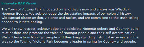Text from the RAP, reading: "The Town of Victoria Park is located on land that is now and always was Whadjuk Noongar Boodja. We acknowledge the devastating impacts of our colonial history, widespread dispossession, violence and racism, and are committed to the truth-telling needed to initiate healing.
We will show respect, acknowledge and celebrate Noongar culture and Country, build relationships and promote the voice of Noongar people and their self-determination. We will learn from Noongar people and their long standing historical experience in the area so the Town of Victoria Park becomes a leader in caring for Country and people."