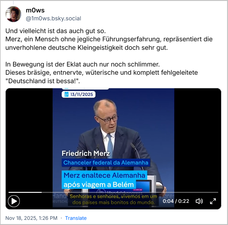 Post de m0ws (‪@1m0ws.bsky.social‬) com o texto: Und vielleicht ist das auch gut so. Merz, ein Mensch ohne jegliche Führungserfahrung, repräsentiert die unverhohlene deutsche Kleingeistigkeit doch sehr gut. In Bewegung ist der Eklat auch nur noch schlimmer.Dieses bräsige, entnervte, wüterische und komplett fehlgeleitete "Deutschland ist bessa!" (Livre traduzido: E talvez isso seja uma coisa boa. Merz, um homem sem qualquer experiência de liderança, personifica perfeitamente a flagrante estreiteza de espírito alemã. O escândalo só piora quando ele entra em ação. Esse arrogante, exasperado, furioso e completamente equivocado "A Alemanha é melhor!") (Video do momento)