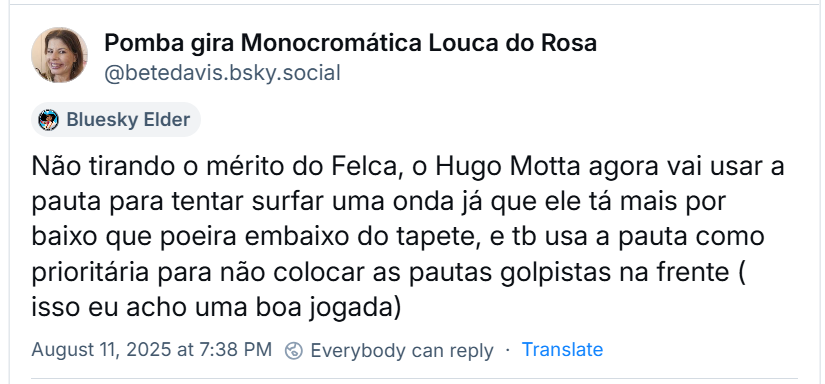 A imagem mostra post da ‪Pomba gira Monocromática Louca do Rosa‬ (‪@betedavis.bsky.social‬) com o texto: Não tirando o mérito do Felca, o Hugo Motta agora vai usar a pauta para tentar surfar uma onda, já que ele tá mais por baixo que poeira embaixo do tapete, e tb usa a pauta como prioritária para não colocar as pautas golpistas na frente ( isso eu acho uma boa jogada)