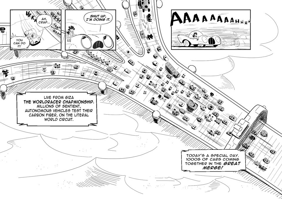Worldracers Egypt pg 1, Panel 1, Down shot Racecar looking down, "Oh crap..." Tess enthusiastically, "You can do it!" Panel 2, Racecar angrily to Tess, "Shut up, I'm doing it." Panel 3, Racecar speeding along with the other cars in the race, screaming, "Aaaaahhhhh" Announcer, "Live from Giza, the World Racer Championship. Millions of sentient, autonomous vehicles test their carbon fiber on the literal world circuit." Big down shot of five smaller race tracks merging into one giant one, filled with different weird cars. Announcer, "Today's a special day. Thousands of cars coming together in the great merge!"