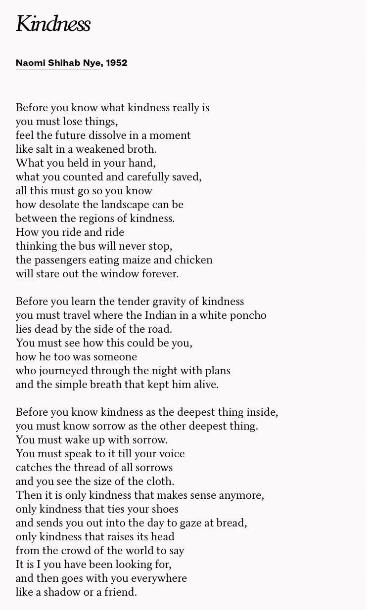 The full text of the poem Kindness by Naomi Shihab Nye
Before you know what kindness really is
you must lose things,
feel the future dissolve in a moment
like salt in a weakened broth.
What you held in your hand,
what you counted and carefully saved,
all this must go so you know
how desolate the landscape can be
between the regions of kindness.
How you ride and ride
thinking the bus will never stop,
the passengers eating maize and chicken
will stare out the window forever.

Before you learn the tender gravity of kindness
you must travel where the Indian in a white poncho
lies dead by the side of the road.
You must see how this could be you,
how he too was someone
who journeyed through the night with plans
and the simple breath that kept him alive.

Before you know kindness as the deepest thing inside,
you must know sorrow as the other deepest thing.
You must wake up with sorrow.
You must speak to it till your voice
catches the thread of all sorrows
and you see the size of the cloth.
Then it is only kindness that makes sense anymore,
only kindness that ties your shoes
and sends you out into the day to mail letters and purchase bread,
only kindness that raises its head
from the crowd of the world to say
It is I you have been looking for,
and then goes with you everywhere
like a shadow or a friend.