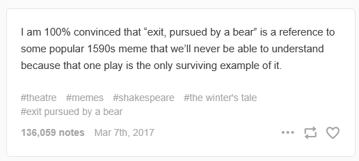 A screencap of a Tumblr post from prokopetz that reads "I am 100% convinced that “exit, pursued by a bear” is a reference to some popular 1590s meme that we’ll never be able to understand because that one play is the only surviving example of it."