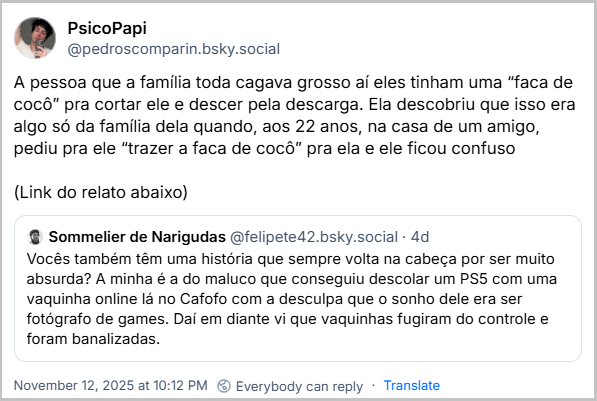 Citação de PsicoPapi (‪@predroscomparin.bsky.social‬) ao post do Sommelier de Narigudas com o texto: A pessoa que a família toda cagava grosso aí eles tinham uma “faca de cocô” pra cortar ele e descer pela descarga. Ela descobriu que isso era algo só da família dela quando, aos 22 anos, na casa de um amigo, pediu pra ele “trazer a faca de cocô” pra ela e ele ficou confuso  (Link do relato abaixo)