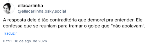 Post de ellacarlinha (@ellacarlinha.bsky.social): A resposta dele é tão contraditória que demorei pra entender. Ele confessa que se reuniam para tramar o golpe que “não apoiavam”.