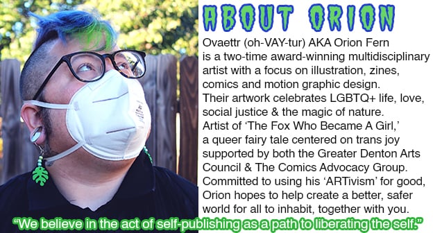 Ovaettr (oh-VAY-tur) AKA Orion Fern is a two-time award-winning multidisciplinaryartist with a focus on illustration, zines, comics and motion graphic design. Their artwork celebrates LGBTQ+ life, love, social justice & the magic of nature. Artist of ‘The Fox Who Became A Girl,’ a queer fairy tale centered on trans joy supported by both the Greater Denton Arts Council & The Comics Advocacy Group. Committed to using his ‘ARTivism’ for good, Orion hopes to help create a better, safer world for all to inhabit, together with you.