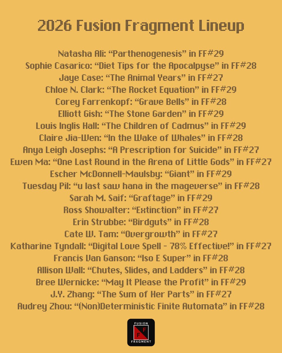 2026 Fusion Fragment Lineup

Natasha Ali: “Parthenogenesis” in FF#29
Sophie Casarico: “Diet Tips for the Apocalpyse” in FF#28
Jaye Case: “The Animal Years” in FF#27
Chloe N. Clark: “The Rocket Equation” in FF#29
Corey Farrenkopf: “Grave Bells” in FF#28
Elliott Gish: “The Stone Garden” in FF#29
Louis Inglis Hall: “The Children of Cadmus” in FF#29
Claire Jia-Wen: “In the Wake of Whales” in FF#28
Anya Leigh Josephs: “A Prescription for Suicide” in FF#27
Ewen Ma: “One Last Round in the Arena of Little Gods” in FF#27
Escher McDonnell-Maulsby: “Giant” in FF#29
Tuesday Pil: “u last saw hana in the mageverse” in FF#28
Sarah M. Saif: “Graftage” in FF#29
Ross Showalter: “Extinction” in FF#27
Erin Strubbe: “Birdguts” in FF#28
Cate W. Tam: “Overgrowth” in FF#27
Katharine Tyndall: “Digital Love Spell - 78% Effective!” in FF#27
Francis Van Ganson: “Iso E Super” in FF#28
Allison Wall: “Chutes, Slides, and Ladders” in FF#28
Bree Wernicke: “May It Please the Profit” in FF#29
J.Y. Zhang: “The Sum of Her Parts” in FF#27
Audrey Zhou: “(Non)Deterministic Finite Automata” in FF#28