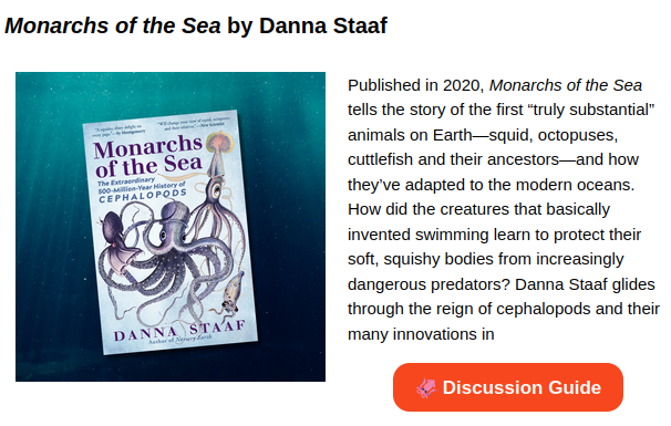 A screenshot of a picture of the cover of Monarchs of the Sea with the text, "Published in 2020, Monarchs of the Sea tells the story of the first “truly substantial” animals on Earth—squid, octopuses, cuttlefish and their ancestors—and how they’ve adapted to the modern oceans. How did the creatures that basically invented swimming learn to protect their soft, squishy bodies from increasingly dangerous predators? Danna Staaf glides through the reign of cephalopods and their many innovations in..." And then an orange link to a Discussion Guide.