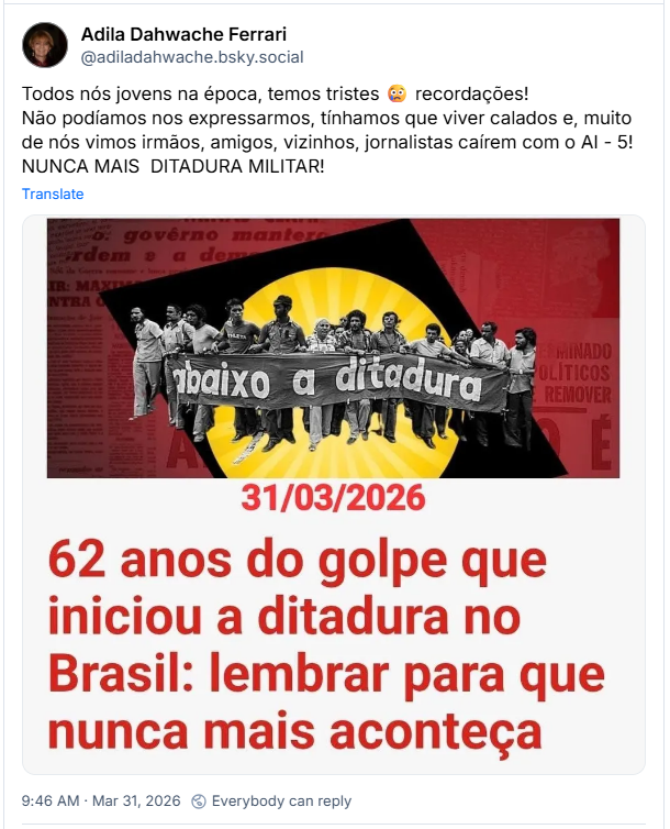 Post de Adila Dahwache Ferrari (@adiladahwache.bsky.social): Todos nós jovens na época, temos tristes 😢 recordações! Não podíamos nos expressarmos, tínhamos que viver calados e, muito de nós vimos irmãos, amigos, vizinhos, jornalistas caírem com o AI - 5! NUNCA MAIS DITADURA MILITAR! (imagem que faz referência à memória do golpe militar de 31 de março de 1964, que deu início à ditadura no Brasil. A imagem destaca a passagem de 62 anos desde o início do regime em 1964, conforme a data de 31/03/2026. O período de ditadura militar no Brasil durou 21 anos, de 1964 a 1985.
O regime foi marcado pela supressão de direitos políticos, censura à imprensa e perseguição a opositores. A frase na imagem "lembrar para que nunca mais aconteça" alude à importância de se recordar esse período histórico para preservar a democracia.