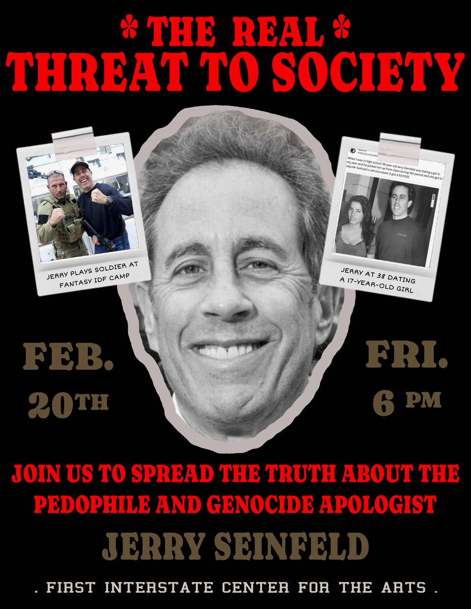 Photo includes a picture of Jerry Seinfeld, with text above it saying, "The Real Threat to Society". It includes smaller photos showing Jerry with an IDF soldier and with his 17-year-old girlfriend when he was 38.
It includes text saying, "Join us to spread the truth about the pedophile and genocide apologist, Jerry Seinfeld. Friday, Feb. 20th at 6pm at the First Interstate Center for the Arts."