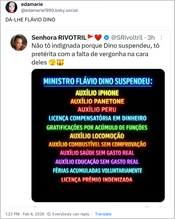 Post de edamarie (@edamarie1990.bsky.social) com o texto: DÁ-LHE FLÁVIO DINO (imagem print de tweet de Senhora RIVOTRIL @SRivoltril3h com o texto: :
Não tô indignada porque Dino suspendeu, tô pretérita com a falta de vergonha na cara deles
MINISTRO FLÁVIO DINO SUSPENDEU:
AUXILIO IPHONE
AUXILIO PANETONE
AUXILIO PERU
LICENÇA COMPENSATÕRIA EM DINHEIRO
GRATIFICAÇÕES POR ACÚMULO DE FUNÇÕES
AUXILIO LOCOMOÇÃO
AUXILIO COMBUSTÍVEL SEM COMPROVAÇÃO
AUXILIO SAÚDE SEM GASTO REAL
AUXILIO EDUCAÇÃO SEM GASTO REAL
FÉRIAS ACUMULADAS VOLUNTARIAMENTE
LICENÇA PRÈMIO INDENIZADA)