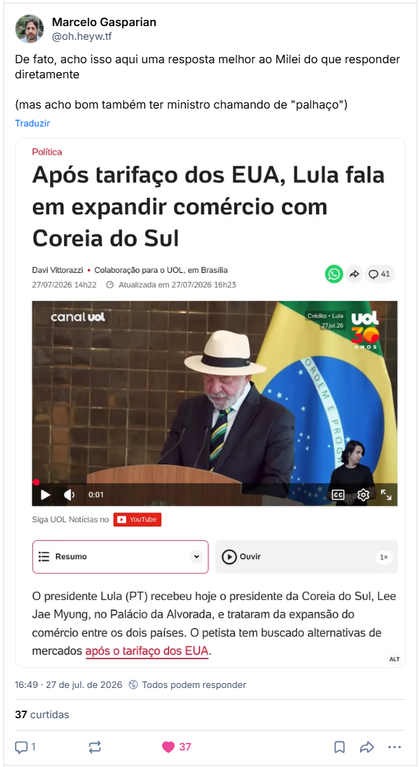 Post de Marcelo Gasparian (@oh.heyw.tf): De fato, acho isso aqui uma resposta melhor ao Milei do que responder diretamente (mas acho bom também ter ministro chamando de "palhaço")
(Captura de tela de notícia de editoria Política
Após tarifaço dos EUA, Lula fala em expandir comércio com Coreia do Sul
Davi Vittorazzi Colaboração para o UOL, em Brasília 27/07/2026 14h22
Atualizada em 27/07/2026 16h23
[Aqui tem um vídeo do YT com o Lula discursando de terno, gravata e um chapéu Panamá, em frente a uma bandeira brasileira]
Siga UOL Notícias no Youtube
Resumo
O presidente Lula (PT) recebeu hoje o presidente da Coreia do Sul, Lee Jae Myung, no Palácio da Alvorada, e trataram da expansão do comércio entre os dois países. O petista tem buscado alternativas de mercados após o tarifaço dos EUA.)