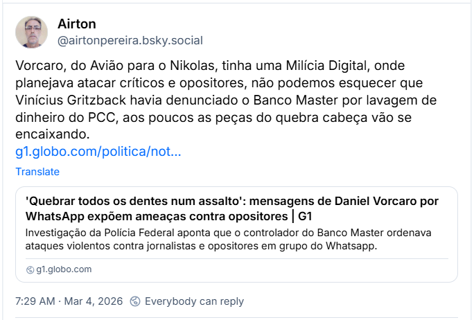 Post de Airton (@airtonpereira.bsky.social) com o texto:
“Vorcaro, do Avião para o Nikolas, tinha uma Milícia Digital, onde planejava atacar críticos e opositores, não podemos esquecer que Vinícius Gritzback havia denunciado o Banco Master por lavagem de dinheiro do PCC, aos poucos as peças do quebra cabeça vão se encaixando.”
Post tem um link pro G1 cuja manchete diz: 'Quebrar todos os dentes num assalto': mensagens de Daniel Vorcaro por WhatsApp expõem ameaças contra opositores | G1
Investigação da Polícia Federal aponta que o controlador do Banco Master ordenava ataques violentos contra jornalistas e opositores em grupo do Whatsapp.