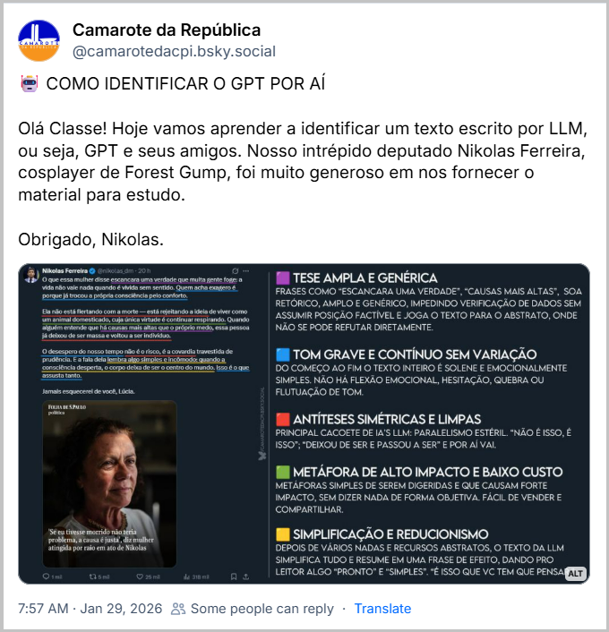 Post de Camarote da República (‪@camarotedacpi.bsky.social‬) com o texto: 🤖 COMO IDENTIFICAR O GPT POR AÍ
Olá Classe! Hoje vamos aprender a identificar um texto escrito por LLM, ou seja, GPT e seus amigos. Nosso intrépido deputado Nikolas Ferreira, cosplayer de Forest Gump, foi muito generoso em nos fornecer o material para estudo.
Obrigado, Nikolas.
(A imagem é uma montagem visual publicada por um perfil identificado como "Camarote da República". À esquerda, há uma captura de tela de uma publicação feita por Nikolas Ferreira na rede social X (antigo Twitter), com a foto de uma mulher mais velha, de pele clara e cabelos grisalhos, identificada como Lúcia. A legenda da imagem (tirada da Folha de S. Paulo) diz: “Se eu tivesse morrido não teria problema, a causa é justa”, diz mulher atingida por raio em ato de Nikolas.
A publicação de Nikolas Ferreira está destacada com trechos sublinhados e coloridos. Ao lado direito da imagem, há uma análise textual desses trechos, feita pelo Camarote da República, apontando características de linguagem típicas de textos gerados por inteligência artificial (IA). A análise está organizada por cores que correspondem às marcações no texto do tweet.
Texto do tweet de Nikolas Ferreira: “O que essa mulher disse escancara uma verdade que muita gente foge: a vida não vale nada quando é vivida sem sentido. Quem acha exagero é porque já trocou a própria consciência pelo conforto. Ela não está flertando com a morte — está rejeitando a ideia de viver como um animal domesticado, cuja única virtude é continuar respirando. Quando alguém entende que há causas mais altas que o próprio medo, essa pessoa já deixou de ser massa e voltou a ser indivíduo.
O desespero do nosso tempo não é o risco, é a covardia travestida de prudência. E a fala dela lembra algo simples e incômodo: quando a consciência desperta, o corpo deixa de ser o centro do mundo. Isso é o que assusta tanto. Jamais esquecerei de você, Lúcia.”
A análise do texto está nos posts seguintes a este.)