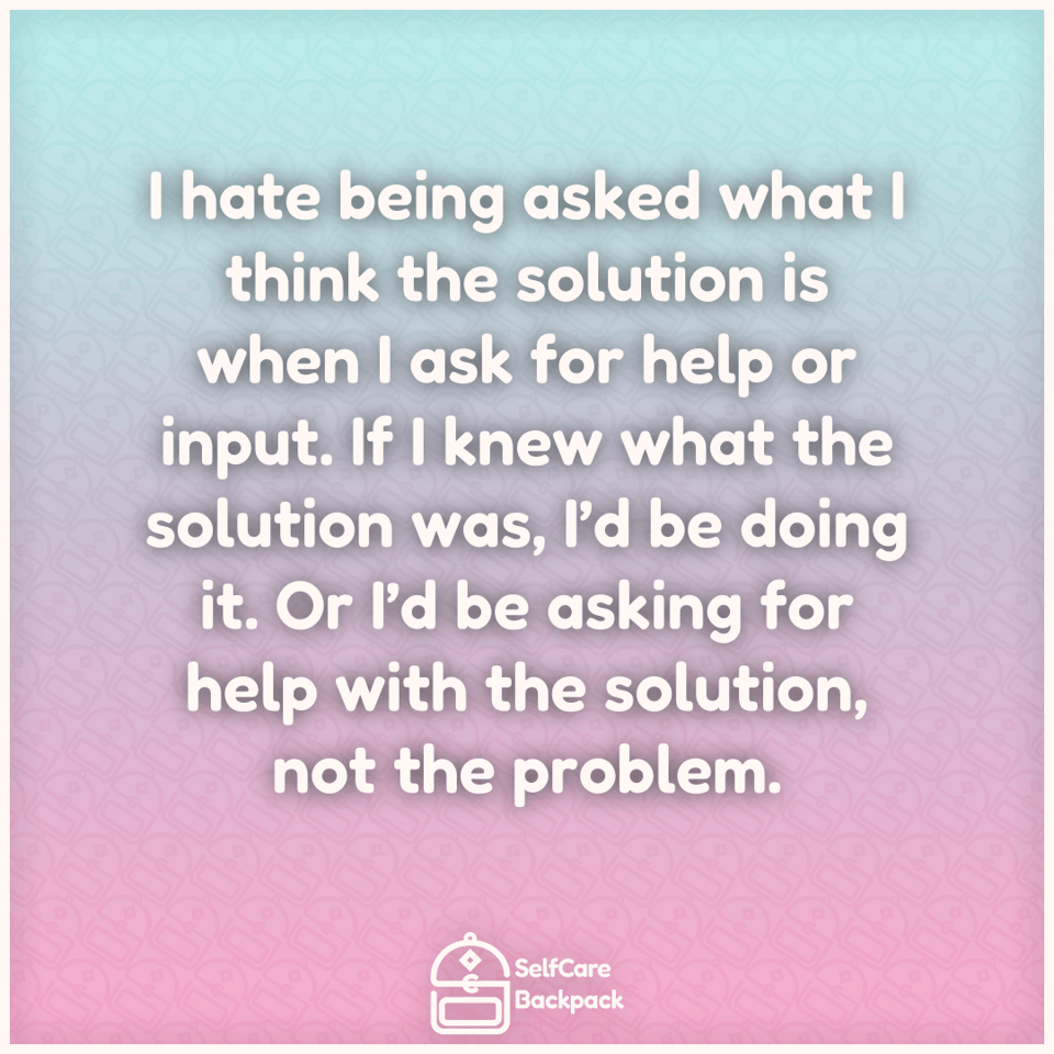 I hate being asked what I think the solution is when I ask for help or input. If I knew what the solution was, I’d be doing it. Or I’d be asking for help with the solution, not the problem.