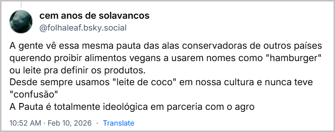 Post de cem anos de solavancos (‪@folhaleaf.bsky.social‬) com o texto: 

A gente vê essa mesma pauta das alas conservadoras de outros países querendo proibir alimentos vegans a usarem nomes como "hamburger" ou leite pra definir os produtos.
Desde sempre usamos "leite de coco" em nossa cultura e nunca teve "confusão"
A Pauta é totalmente ideológica em parceria com o agro