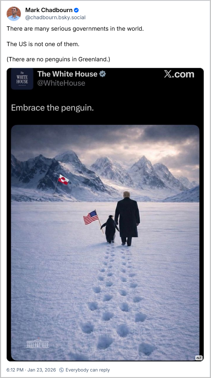 Post de Mark Chadbourn (@chadbourn.bsky.social) com o texto: There are many serious governments in the world. The US is not one of them. (There are no penguins in Greenland.) seguido de imagem (provavelmente feita por IA) que mostra o Cheetos de peruca de mãos dadas com um pinguim que segura uma bandeira dos Estragos Fudidos, ambos de costas, com pegadas na neve atrás deles mostrando que caminham e o texto “Embrace the penguim - Abrace o pinguim”. Mark escreve, em tradução livre: “Há muitos governos sérios no mundo. Os EUA não são um deles. (Não há pinguins na Groenlândia)”