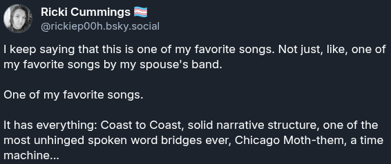 a screenshot of a Bluesky post from Ricki that reads "I keep saying that this is one of my favorite songs. Not just, like, one of my favorite songs by my spouse's band. One of my favorite songs. It has everything: Coast to Coast, solid narrative structure, one of the most unhinged spoken word bridges ever, Chicago Moth-them, a time machine..."