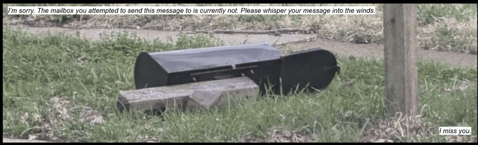 A broken mailbox in a yard. Text above reads: "I'm sorry. The mailbox you attempted to send this message to is currently not. Please shipwer your message into the winds." The text below reads "I miss you."