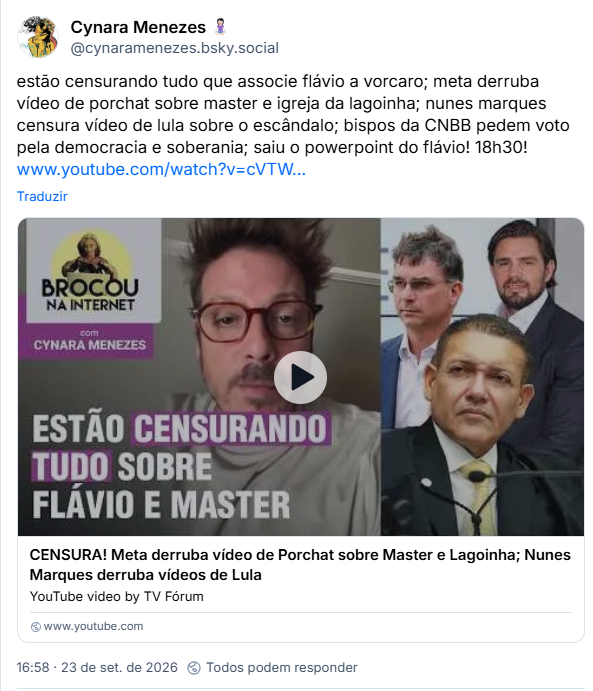 Post de Cynara Menezes 🧘🏻♀️ (@cynaramenezes.bsky.social): estão censurando tudo que associe flávio a vorcaro; meta derruba vídeo de porchat sobre master e igreja da lagoinha; nunes marques censura vídeo de lula sobre o escândalo; bispos da CNBB pedem voto pela democracia e soberania; saiu o powerpoint do flávio! 18h30! (vídeo de YT: CENSURA! Meta derruba vídeo de Porchat sobre Master e Lagoinha; Nunes Marques derruba vídeos de Lula)