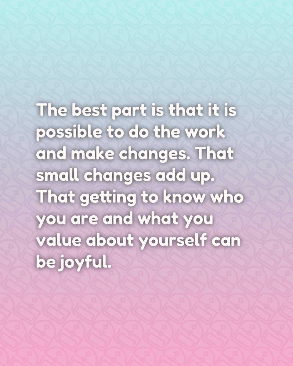 The best part is that it is possible to do the work and make changes. That small changes add up. That getting to know who you are and what you value about yourself can be joyful.
