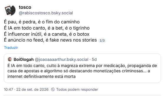 Post de tosco (@rabiscostosco.bsky.social):
É pau, é pedra, é o fim do caminho
É IA em todo canto, é a bet, é o tigrinho
É influencer inútil, é a caneta, é o botox
É anúncio no feed, é fake news nos stories
Citação ao post de Boi0logah (@joaoaaaarthur.bsky.social): É IA em todo canto, culto à magreza extrema por medicação, propaganda de casa de apostas e algoritmo só destacando monetizações criminosas… a internet definitivamente está morta