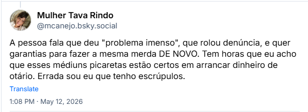 Post de Mulher Tava Rindo (@mcanejo.bsky.social) :
A pessoa fala que deu "problema imenso", que rolou denúncia, e quer garantias para fazer a mesma merda DE NOVO. Tem horas que eu acho que esses médiuns picaretas estão certos em arrancar dinheiro de otário. Errada sou eu que tenho escrúpulos.