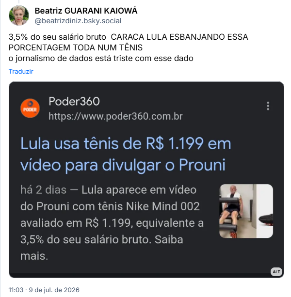 Post de Beatriz GUARANI KAIOWÁ (‪@beatrizdiniz.bsky.social‬):

“3,5% do seu salário bruto  CARACA LULA ESBANJANDO ESSA PORCENTAGEM TODA NUM TÊNIS
o jornalismo de dados está triste com esse dado”

Post contém imagem com a descrição: Print de resultado de busca na internet [fundo escuro] por lula usa tênis com a "notícia" produzida:
Poder360
https://www.poder360.com.br

Lula usa tênis de R$ 1.199 em
vídeo para divulgar o Prouni

há 2 dias - Lula aparece em vídeo
do Prouni com tênis Nike Mind 002
avaliado em R$ 1.199, equivalente a
3,5% do seu salário bruto. Saiba mais.
