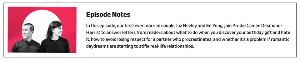 Episode Notes: In this episode... Liz Neeley and Ed Yong join Jenée Desmond-Harris to answer letters from readers about what to do when you discover your birthday gift and hate it, how to avoid losing respect for a partner who procrastinates, and whether it's a problem if romantic daydreams are starting to stifle real-life relationships. 